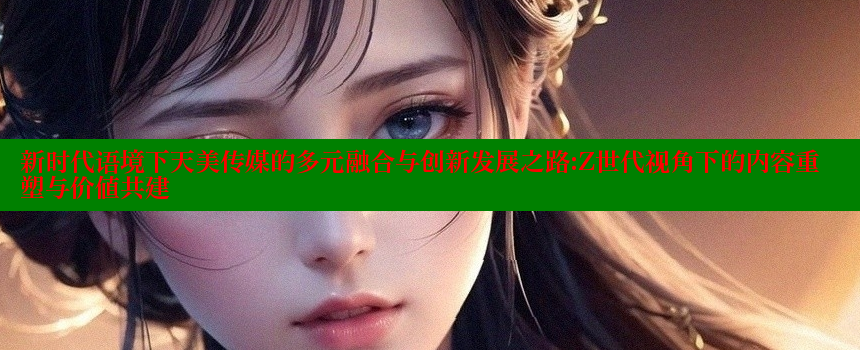 新时代语境下天美传媒的多元融合与创新发展之路：Z世代视角下的内容重塑与价值共建