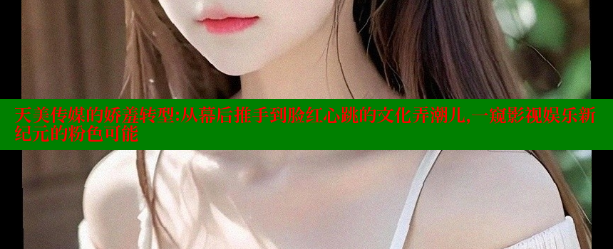 天美传媒的娇羞转型：从幕后推手到脸红心跳的文化弄潮儿，一窥影视娱乐新纪元的粉色可能