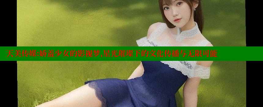 天美传媒：娇羞少女的影视梦，星光璀璨下的文化传播与无限可能