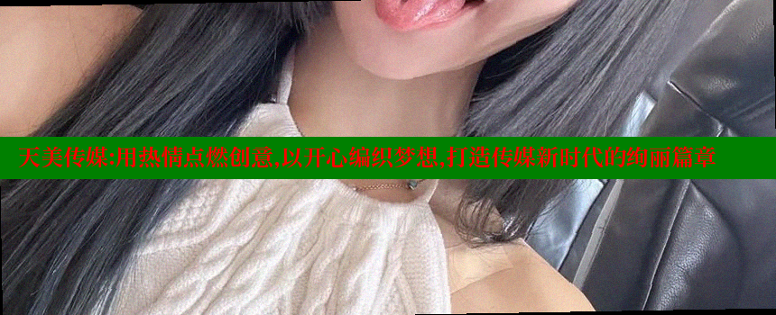 天美传媒：用热情点燃创意，以开心编织梦想，打造传媒新时代的绚丽篇章