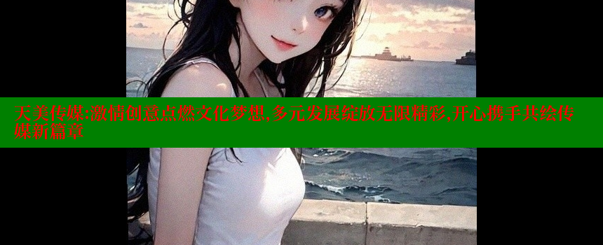 天美传媒：激情创意点燃文化梦想，多元发展绽放无限精彩，开心携手共绘传媒新篇章