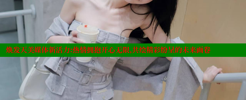 焕发天美媒体新活力：热情拥抱开心无限，共绘精彩纷呈的未来画卷 糖心vlog网页版 第1张