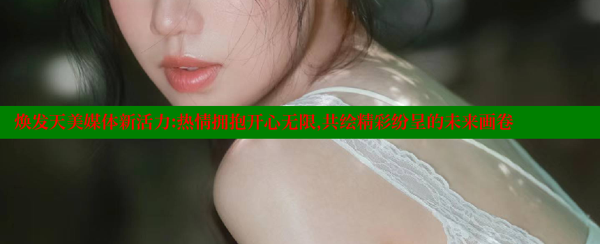 焕发天美媒体新活力：热情拥抱开心无限，共绘精彩纷呈的未来画卷 糖心vlog网页版 第2张