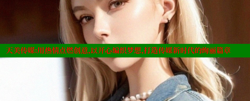 天美传媒：用热情点燃创意，以开心编织梦想，打造传媒新时代的绚丽篇章