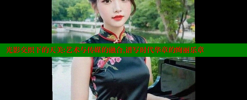 光影交织下的天美：艺术与传媒的融合，谱写时代华章的绚丽乐章