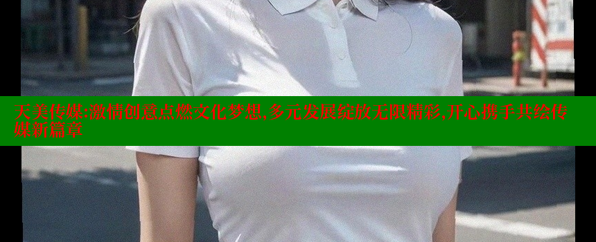 天美传媒：激情创意点燃文化梦想，多元发展绽放无限精彩，开心携手共绘传媒新篇章