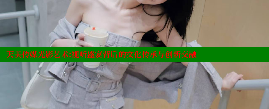 天美传媒光影艺术：视听盛宴背后的文化传承与创新交融 糖心Vlog 极品女神在线 第1张