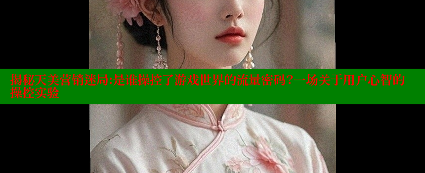 揭秘天美营销迷局：是谁操控了游戏世界的流量密码？一场关于用户心智的操控实验 糖心vlog网页版 第1张