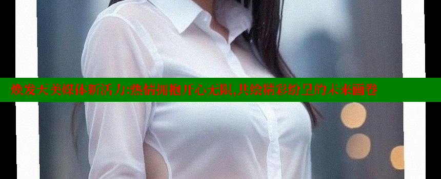 焕发天美媒体新活力：热情拥抱开心无限，共绘精彩纷呈的未来画卷 糖心vlog网页版 第2张