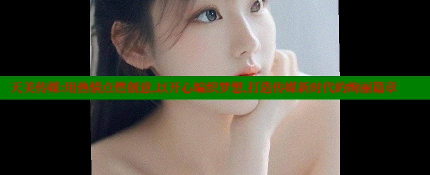 天美传媒：用热情点燃创意，以开心编织梦想，打造传媒新时代的绚丽篇章