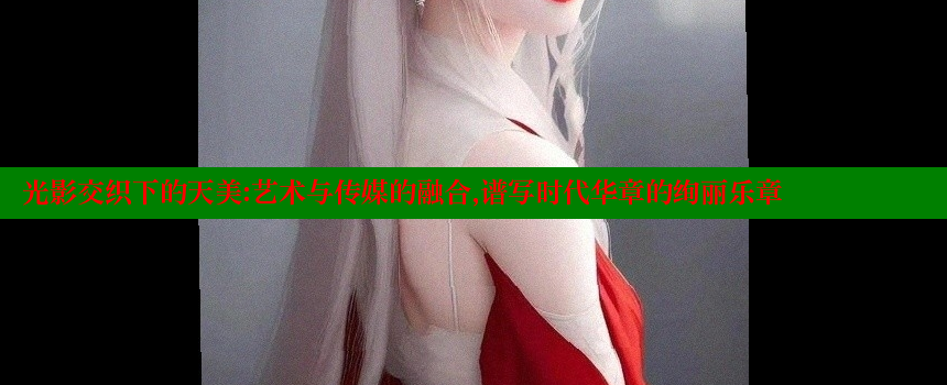 光影交织下的天美：艺术与传媒的融合，谱写时代华章的绚丽乐章 糖心vlong官方网站 第1张