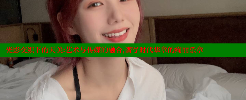 光影交织下的天美：艺术与传媒的融合，谱写时代华章的绚丽乐章 糖心vlong官方网站 第2张