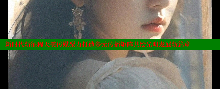 新时代新征程天美传媒聚力打造多元传播矩阵共绘光明发展新篇章