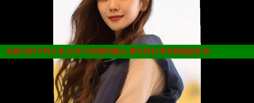 光影交织下的天美：艺术与传媒的融合，谱写时代华章的绚丽乐章