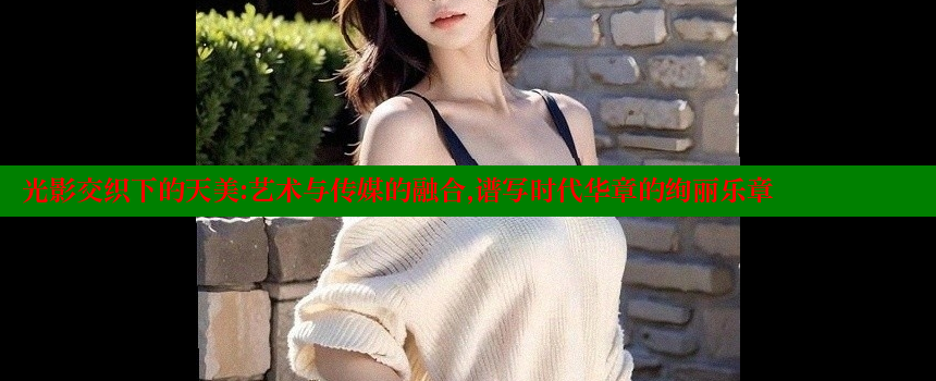 光影交织下的天美：艺术与传媒的融合，谱写时代华章的绚丽乐章 糖心VLOG官方在线观看 第1张