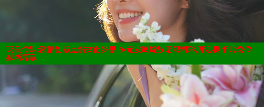 天美传媒：激情创意点燃文化梦想，多元发展绽放无限精彩，开心携手共绘传媒新篇章