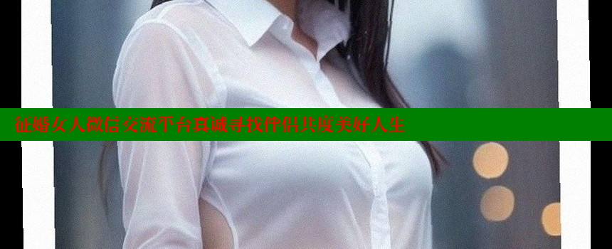 征婚女人微信交流平台真诚寻找伴侣共度美好人生