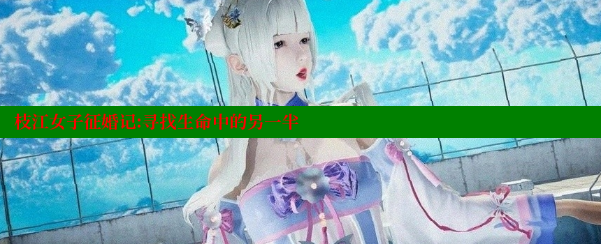 枝江女子征婚记：寻找生命中的另一半