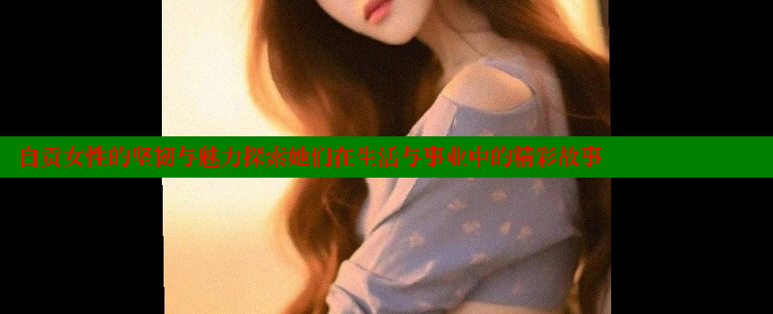 自贡女性的坚韧与魅力探索她们在生活与事业中的精彩故事 糖心vlong官方网站 第2张